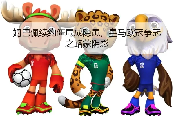 姆巴佩续约僵局成隐患，皇马欧冠争冠之路蒙阴影